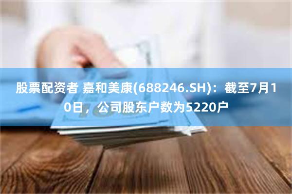 股票配资者 嘉和美康(688246.SH)：截至7月10日，公司股东户数为5220户