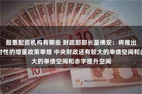 股票配资机构有哪些 财政部部长蓝佛安：将推出一揽子有针对性的增量政策举措 中央财政还有较大的举债空间和赤字提升空间