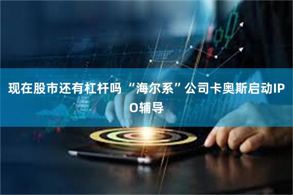 现在股市还有杠杆吗 “海尔系”公司卡奥斯启动IPO辅导