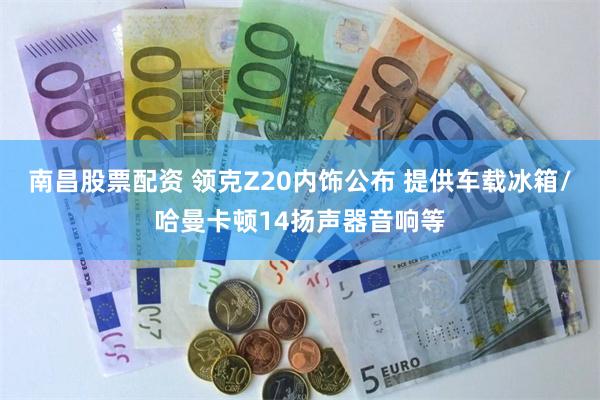南昌股票配资 领克Z20内饰公布 提供车载冰箱/哈曼卡顿14扬声器音响等