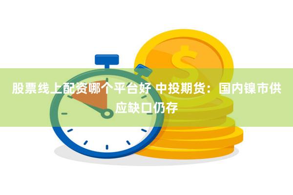 股票线上配资哪个平台好 中投期货：国内镍市供应缺口仍存