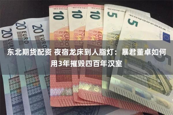 东北期货配资 夜宿龙床到人脂灯：暴君董卓如何用3年摧毁四百年汉室