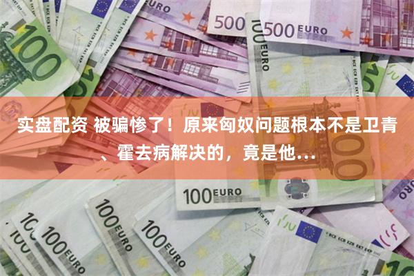 实盘配资 被骗惨了！原来匈奴问题根本不是卫青、霍去病解决的，竟是他…