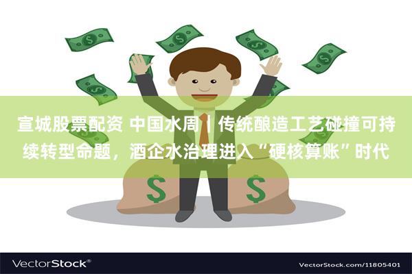 宣城股票配资 中国水周｜传统酿造工艺碰撞可持续转型命题，酒企水治理进入“硬核算账”时代