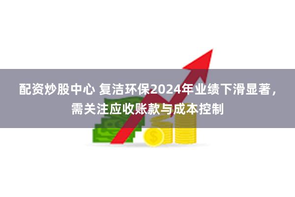 配资炒股中心 复洁环保2024年业绩下滑显著，需关注应收账款与成本控制