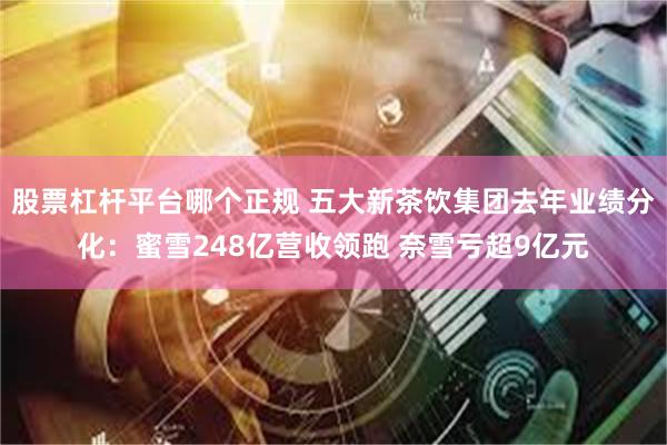 股票杠杆平台哪个正规 五大新茶饮集团去年业绩分化：蜜雪248亿营收领跑 奈雪亏超9亿元