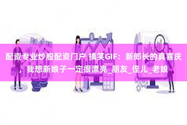 配资专业炒股配资门户 搞笑GIF：新郎长的真喜庆，我想新娘子一定很漂亮_朋友_侄儿_老娘