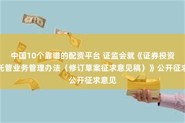 中国10个靠谱的配资平台 证监会就《证券投资基金托管业务管理办法（修订草案征求意见稿）》公开征求意见