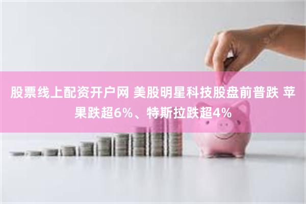 股票线上配资开户网 美股明星科技股盘前普跌 苹果跌超6%、特斯拉跌超4%