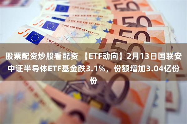 股票配资炒股看配资 【ETF动向】2月13日国联安中证半导体ETF基金跌3.1%，份额增加3.04亿份