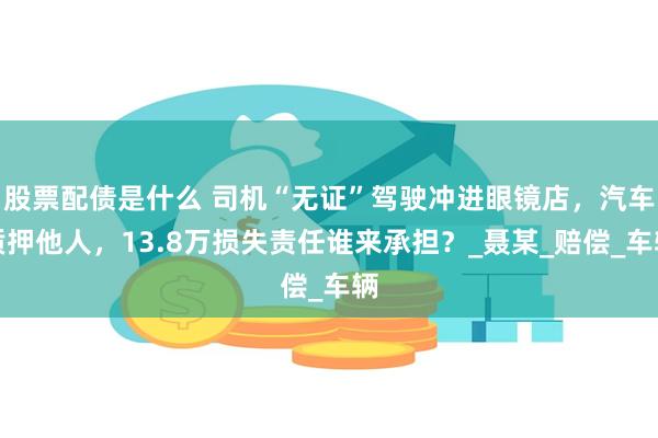 股票配债是什么 司机“无证”驾驶冲进眼镜店，汽车质押他人，13.8万损失责任谁来承担？_聂某_赔偿_车辆
