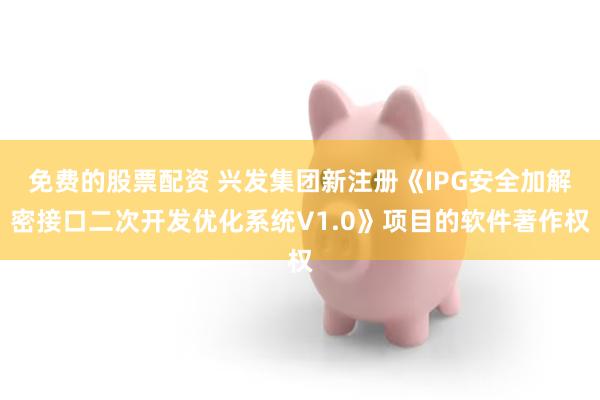 免费的股票配资 兴发集团新注册《IPG安全加解密接口二次开发优化系统V1.0》项目的软件著作权