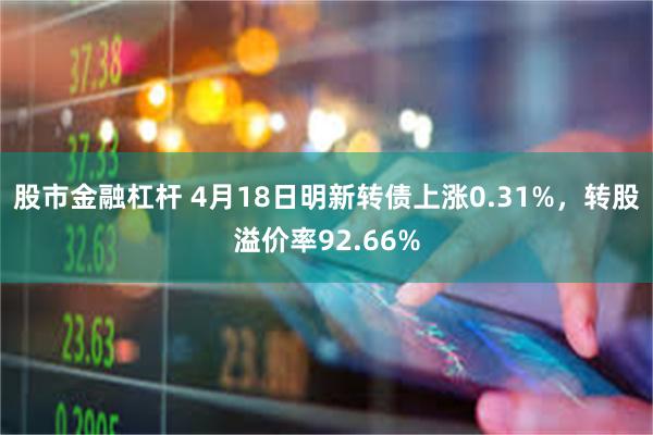 股市金融杠杆 4月18日明新转债上涨0.31%，转股溢价率92.66%