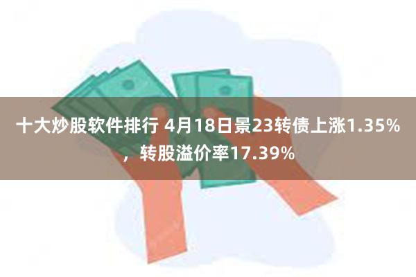 十大炒股软件排行 4月18日景23转债上涨1.35%，转股溢价率17.39%