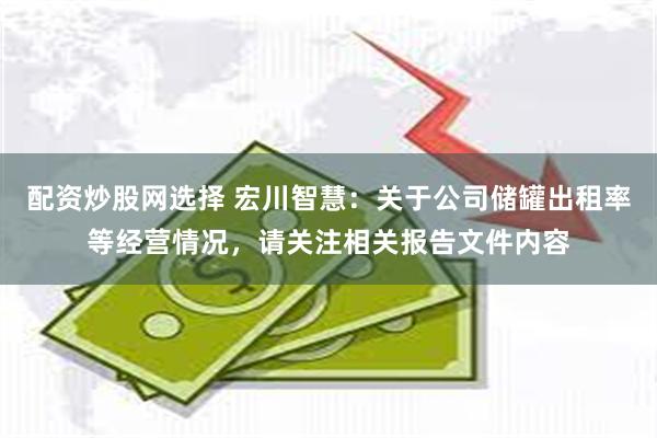 配资炒股网选择 宏川智慧：关于公司储罐出租率等经营情况，请关注相关报告文件内容