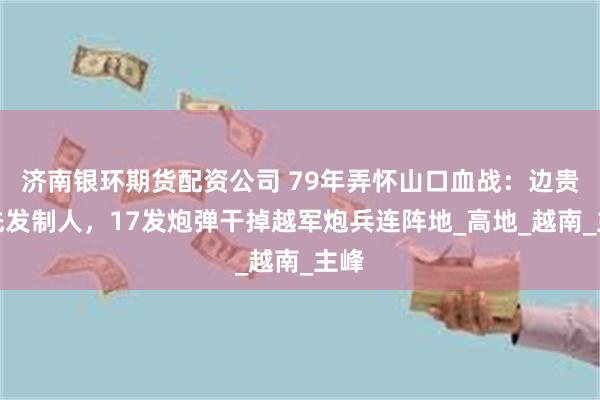 济南银环期货配资公司 79年弄怀山口血战：边贵祥先发制人，17发炮弹干掉越军炮兵连阵地_高地_越南_主峰