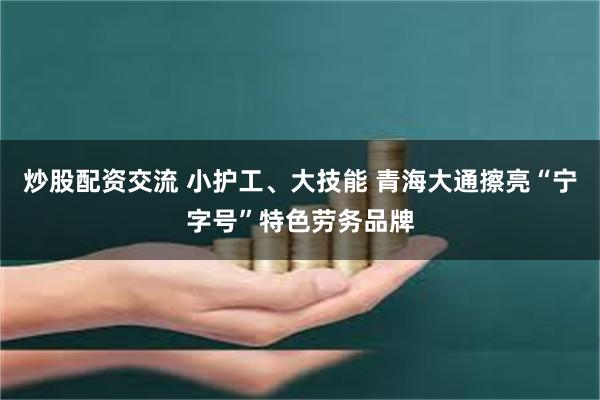 炒股配资交流 小护工、大技能 青海大通擦亮“宁字号”特色劳务品牌