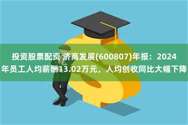 投资股票配资 济高发展(600807)年报：2024年员工人均薪酬13.02万元，人均创收同比大幅下降