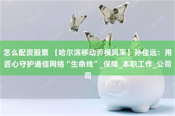 怎么配资股票 【哈尔滨移动劳模风采】孙佳远：用匠心守护通信网络“生命线”_保障_本职工作_公司