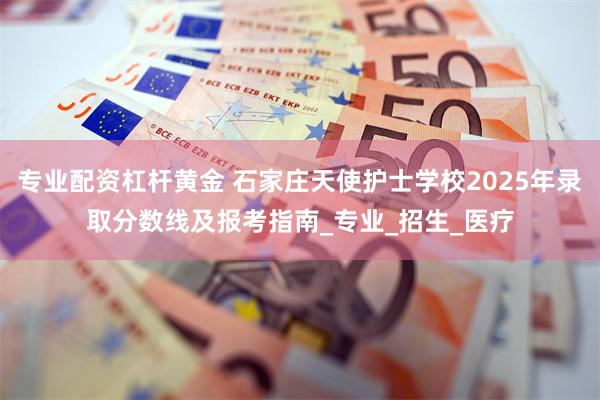 专业配资杠杆黄金 石家庄天使护士学校2025年录取分数线及报考指南_专业_招生_医疗