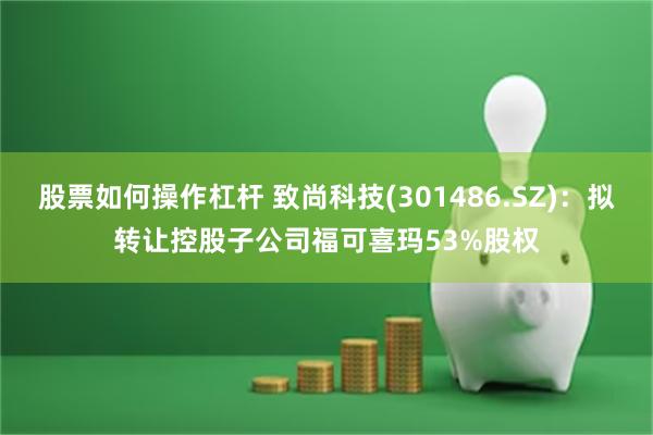 股票如何操作杠杆 致尚科技(301486.SZ)：拟转让控股子公司福可喜玛53%股权