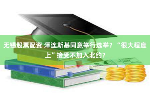 无锡股票配资 泽连斯基同意举行选举？“很大程度上”接受不加入北约？