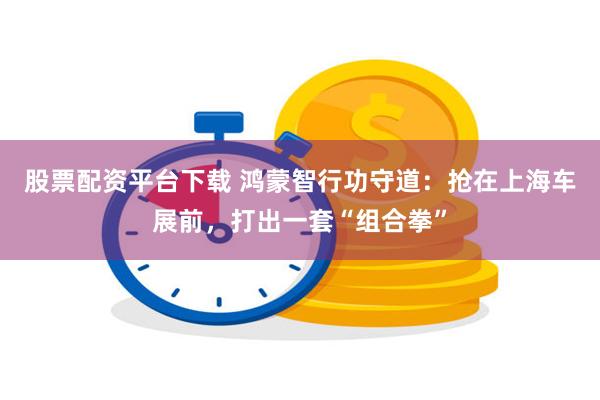 股票配资平台下载 鸿蒙智行功守道：抢在上海车展前，打出一套“组合拳”