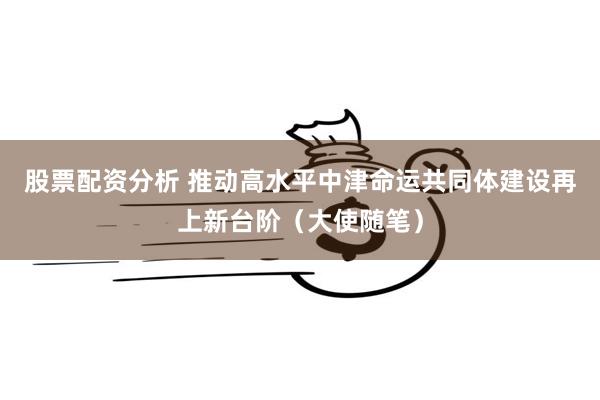 股票配资分析 推动高水平中津命运共同体建设再上新台阶（大使随笔）