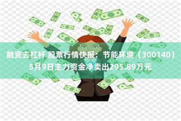 融资去杠杆 股票行情快报：节能环境（300140）5月9日主力资金净卖出295.89万元