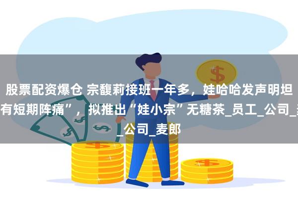 股票配资爆仓 宗馥莉接班一年多，娃哈哈发声明坦承“有短期阵痛”，拟推出“娃小宗”无糖茶_员工_公司_麦郎