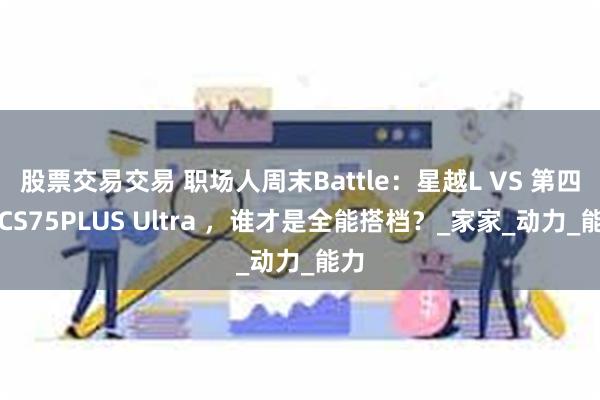 股票交易交易 职场人周末Battle：星越L VS 第四代CS75PLUS Ultra ，谁才是全能搭档？_家家_动力_能力
