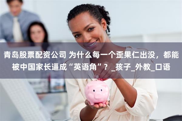 青岛股票配资公司 为什么每一个歪果仁出没，都能被中国家长逼成“英语角”？_孩子_外教_口语