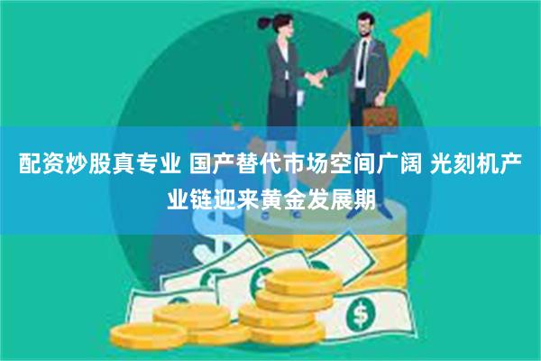 配资炒股真专业 国产替代市场空间广阔 光刻机产业链迎来黄金发展期