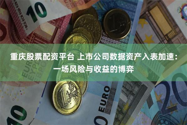 重庆股票配资平台 上市公司数据资产入表加速：一场风险与收益的博弈