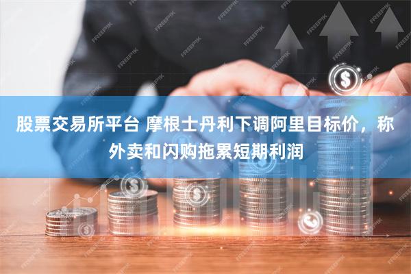 股票交易所平台 摩根士丹利下调阿里目标价，称外卖和闪购拖累短期利润
