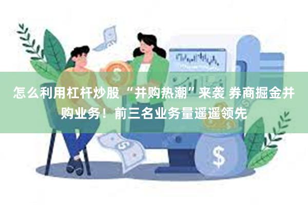 怎么利用杠杆炒股 “并购热潮”来袭 券商掘金并购业务！前三名业务量遥遥领先