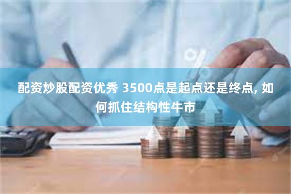 配资炒股配资优秀 3500点是起点还是终点, 如何抓住结构性牛市