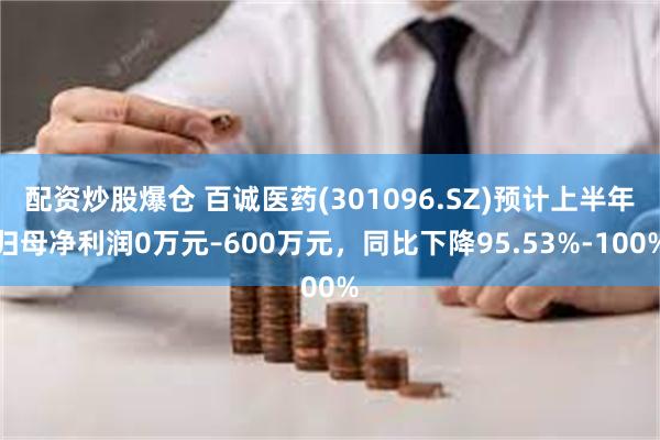 配资炒股爆仓 百诚医药(301096.SZ)预计上半年归母净利润0万元–600万元，同比下降95.53%-100%