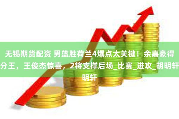 无锡期货配资 男篮胜荷兰4爆点太关键！余嘉豪得分王，王俊杰惊喜，2将支撑后场_比赛_进攻_胡明轩