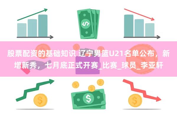 股票配资的基础知识 辽宁男篮U21名单公布，新增新秀，七月底正式开赛_比赛_球员_李亚轩