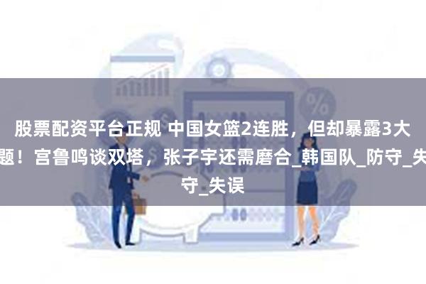 股票配资平台正规 中国女篮2连胜，但却暴露3大问题！宫鲁鸣谈双塔，张子宇还需磨合_韩国队_防守_失误