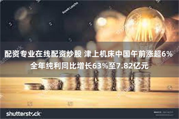 配资专业在线配资炒股 津上机床中国午前涨超6% 全年纯利同比增长63%至7.82亿元