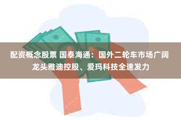 配资概念股票 国泰海通：国外二轮车市场广阔 龙头雅迪控股、爱玛科技全速发力