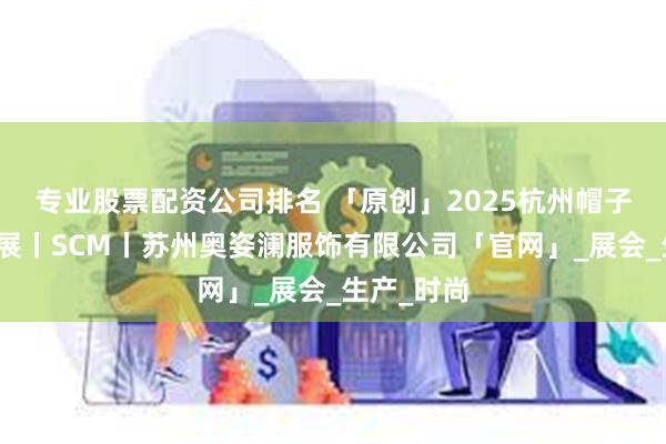 专业股票配资公司排名 「原创」2025杭州帽子围巾手套展丨SCM丨苏州奥姿澜服饰有限公司「官网」_展会_生产_时尚