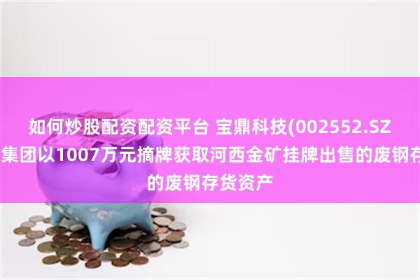 如何炒股配资配资平台 宝鼎科技(002552.SZ)：宝鼎集团以1007万元摘牌获取河西金矿挂牌出售的废钢存货资产