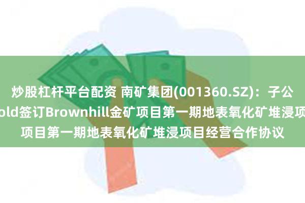 炒股杠杆平台配资 南矿集团(001360.SZ)：子公司与Sucpass Gold签订Brownhill金矿项目第一期地表氧化矿堆浸项目经营合作协议