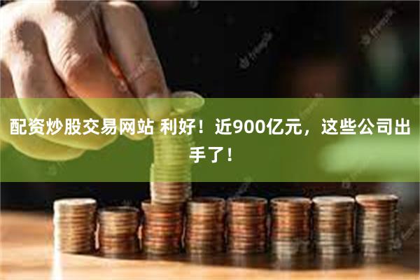 配资炒股交易网站 利好！近900亿元，这些公司出手了！
