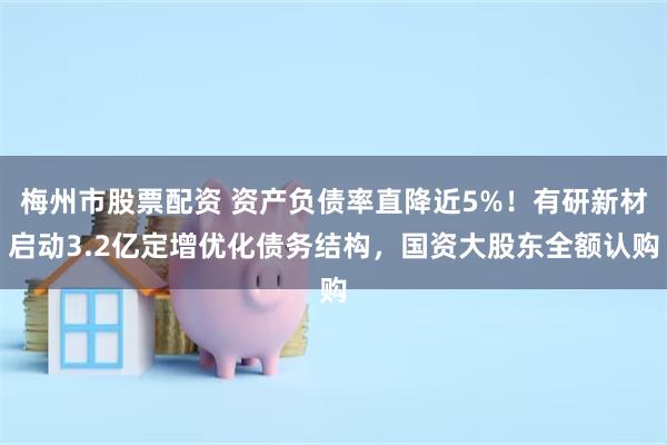 梅州市股票配资 资产负债率直降近5%！有研新材启动3.2亿定增优化债务结构，国资大股东全额认购