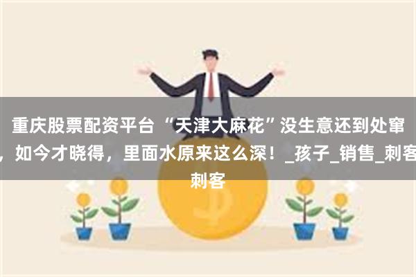 重庆股票配资平台 “天津大麻花”没生意还到处窜，如今才晓得，里面水原来这么深！_孩子_销售_刺客