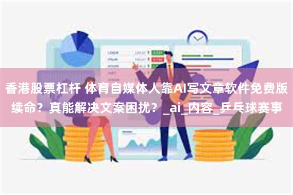 香港股票杠杆 体育自媒体人靠AI写文章软件免费版续命？真能解决文案困扰？_ai_内容_乒乓球赛事
